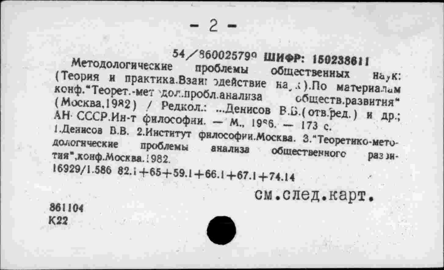 ﻿- 2 -
54/86002579° ШИФР: 160238611
Методологические проблемы общественных на>к: (Теория и практика.Взаит ^действие на,.;).По материалам кснф.“Теорет.-мет дол.пробл.анализа обществ.развития“ (Москва, 19«2) / Редкол.: ...Денисов В.Б.( отв.'ред.) и др.; АН СССР.Ин-т философии. — М„ 19’6. — 173 с.
(.Денисов В.В. 2.Институт философии.Москва. 3.“Теоретико-методологические проблемы анализа общественного раззн-тия*,хонф.Москва. 1982.
16929/1.586 82.1 +65+ 59.1 +66.1 +67.1 +74.14
см.след.карт.
861104
К22